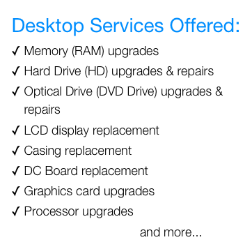 Desktop Services Offered:&#10;Memory (RAM) upgrades&#10;Hard Drive (HD) upgrades &amp; repairs&#10;Optical Drive (DVD Drive) upgrades &amp; repairs&#10;LCD display replacement&#10;Casing replacement&#10;DC Board replacement&#10;Graphics card upgrades&#10;Processor upgrades&#10;                                     and more...