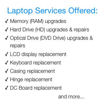 Laptop Services Offered:&#10;Memory (RAM) upgrades&#10;Hard Drive (HD) upgrades &amp; repairs&#10;Optical Drive (DVD Drive) upgrades &amp; repairs&#10;LCD display replacement&#10;Keyboard replacement&#10;Casing replacement&#10;Hinge replacement&#10;DC Board replacement&#10;                                     and more...&#10;